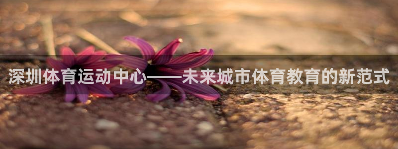 凯发官网下载平台注册要钱吗是真的吗：深圳体育运动中心